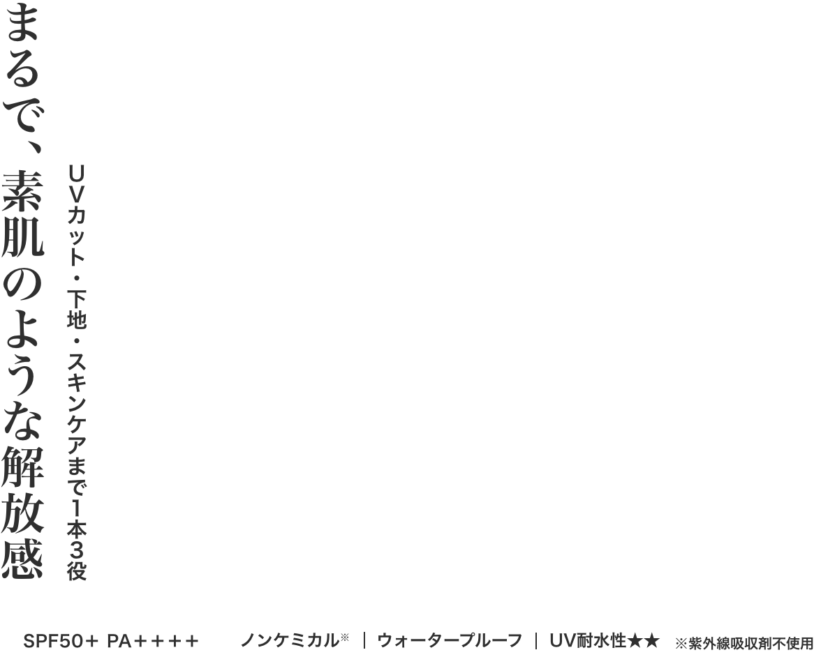 まるで、素肌のような解放感 UVカット・下地・スキンケアまで1本3役 SPF50＋ PA＋＋＋＋ ノンケミカル|ウォータープルーフ|UV耐水性★★ ※紫外線吸収剤不使用