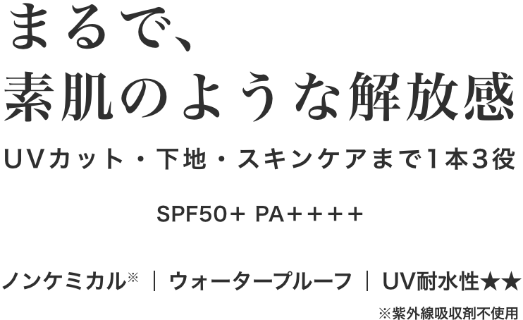 まるで、素肌のような解放感 UVカット・下地・スキンケアまで1本3役 SPF50＋ PA＋＋＋＋ ノンケミカル|ウォータープルーフ|UV耐水性★★ ※紫外線吸収剤不使用